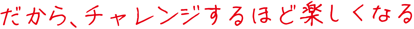 だから、チャレンジするほど楽しくなる